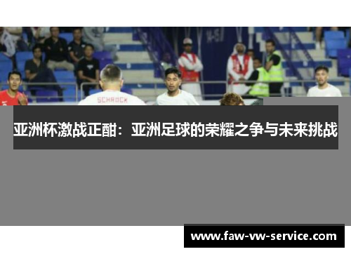 亚洲杯激战正酣：亚洲足球的荣耀之争与未来挑战