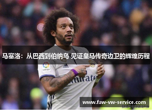 马塞洛：从巴西到伯纳乌 见证皇马传奇边卫的辉煌历程
